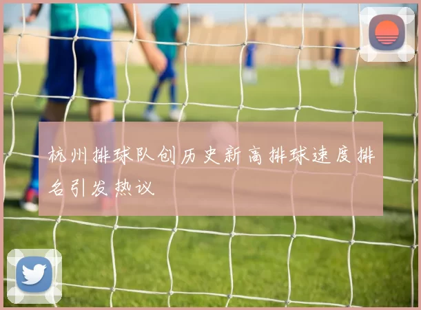 杭州排球队创历史新高排球速度排名引发热议