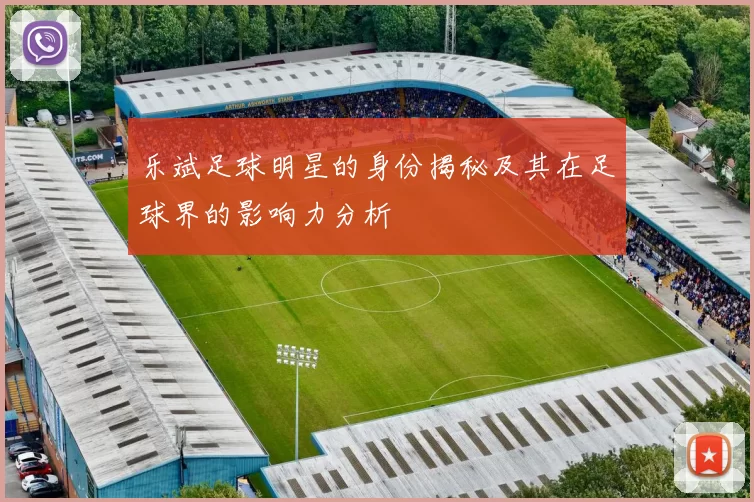 乐斌足球明星的身份揭秘及其在足球界的影响力分析