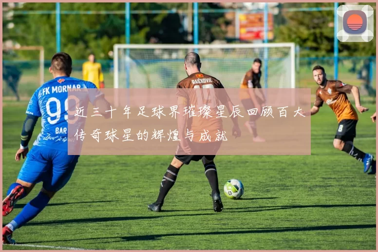 近三十年足球界璀璨星辰回顾百大传奇球星的辉煌与成就