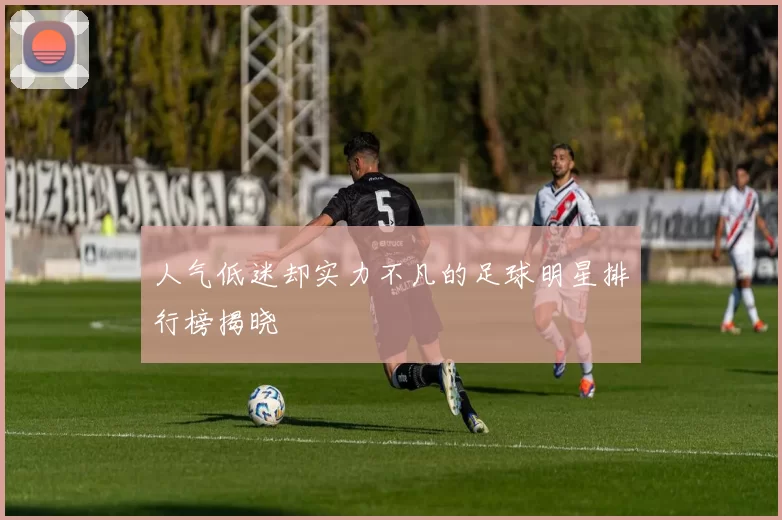 人气低迷却实力不凡的足球明星排行榜揭晓
