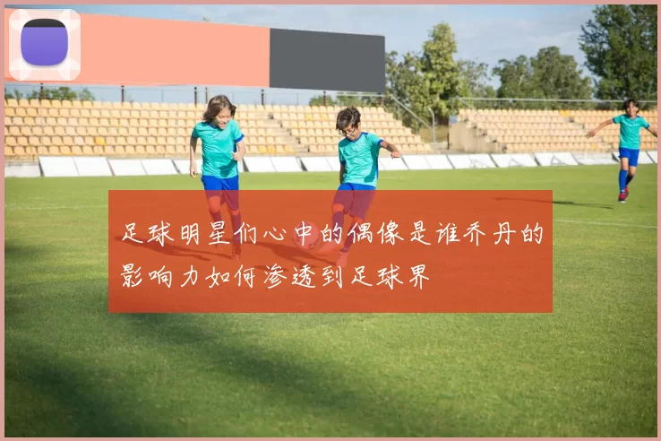 足球明星们心中的偶像是谁乔丹的影响力如何渗透到足球界
