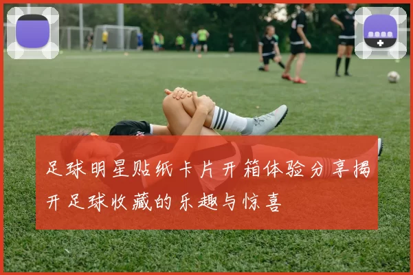 足球明星贴纸卡片开箱体验分享揭开足球收藏的乐趣与惊喜