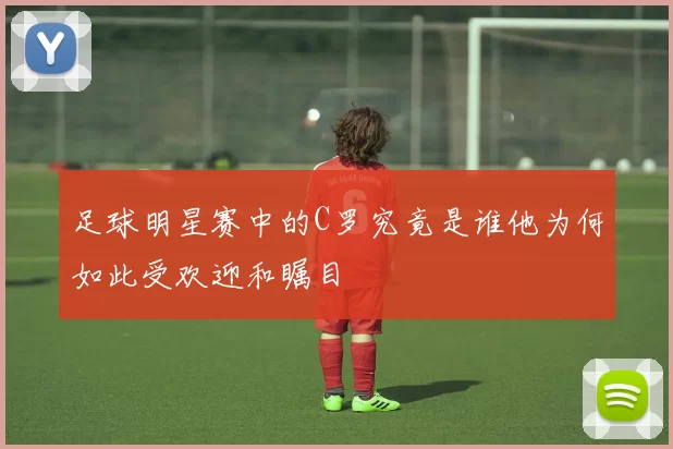 足球明星赛中的C罗究竟是谁他为何如此受欢迎和瞩目