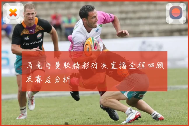 马竞与曼联精彩对决直播全程回顾及赛后分析