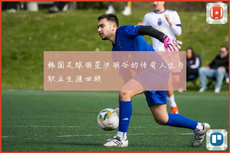 韩国足球明星洪明谷的传奇人生与职业生涯回顾