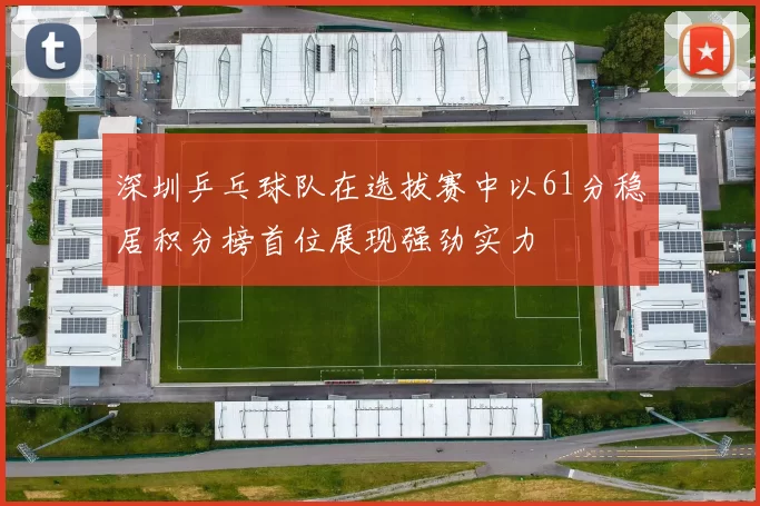 深圳乒乓球队在选拔赛中以61分稳居积分榜首位展现强劲实力