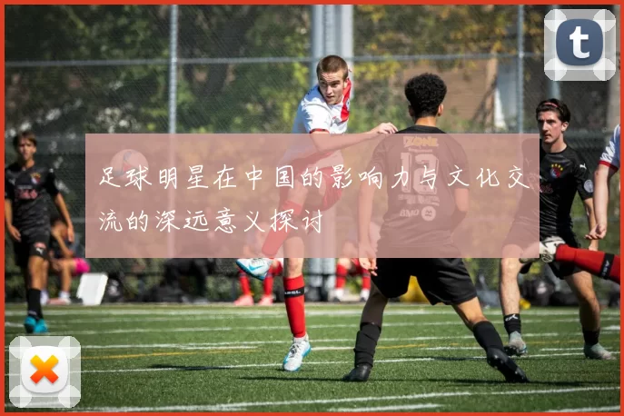 足球明星在中国的影响力与文化交流的深远意义探讨