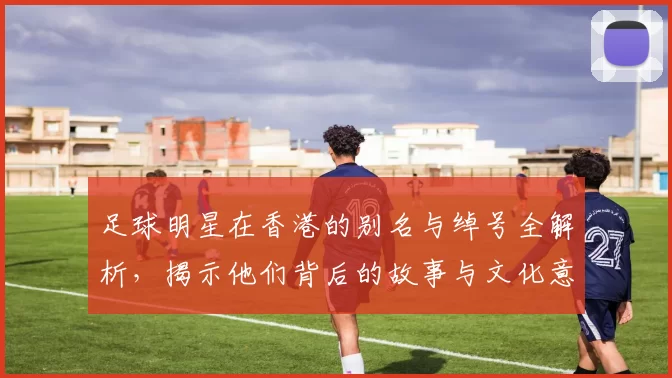 足球明星在香港的别名与绰号全解析，揭示他们背后的故事与文化意义