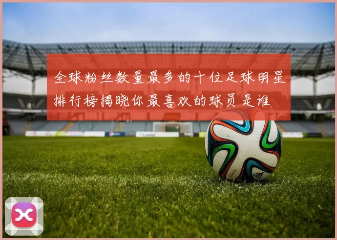 全球粉丝数量最多的十位足球明星排行榜揭晓你最喜欢的球员是谁