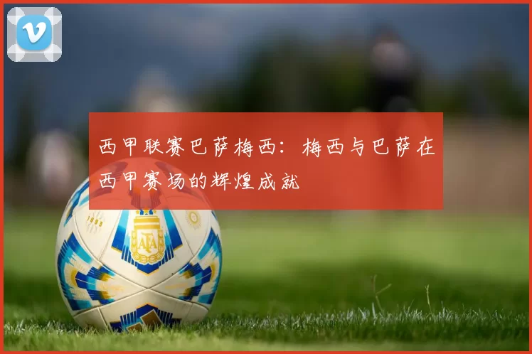 西甲联赛巴萨梅西：梅西与巴萨在西甲赛场的辉煌成就