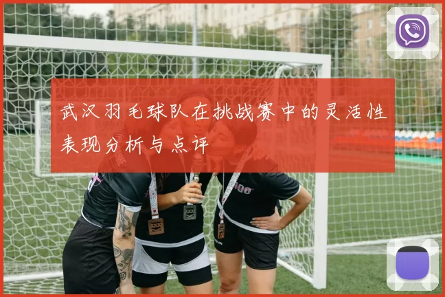 武汉羽毛球队在挑战赛中的灵活性表现分析与点评
